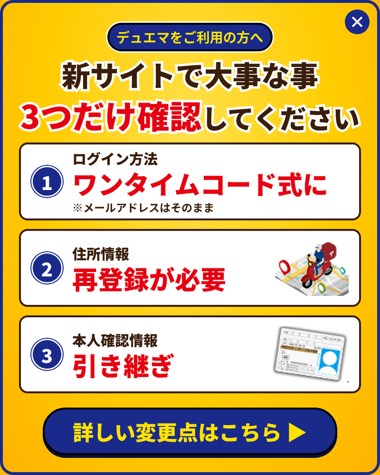 デュエマをご利用の方へ。新サイトで大事な事3つだけ確認してください。1. ログイン方法はワンタイムコード式に（メールアドレスはそのまま）。2. 住所情報は再登録が必要。3. 本人確認情報は引き継ぎ。詳しい変更点はこちら