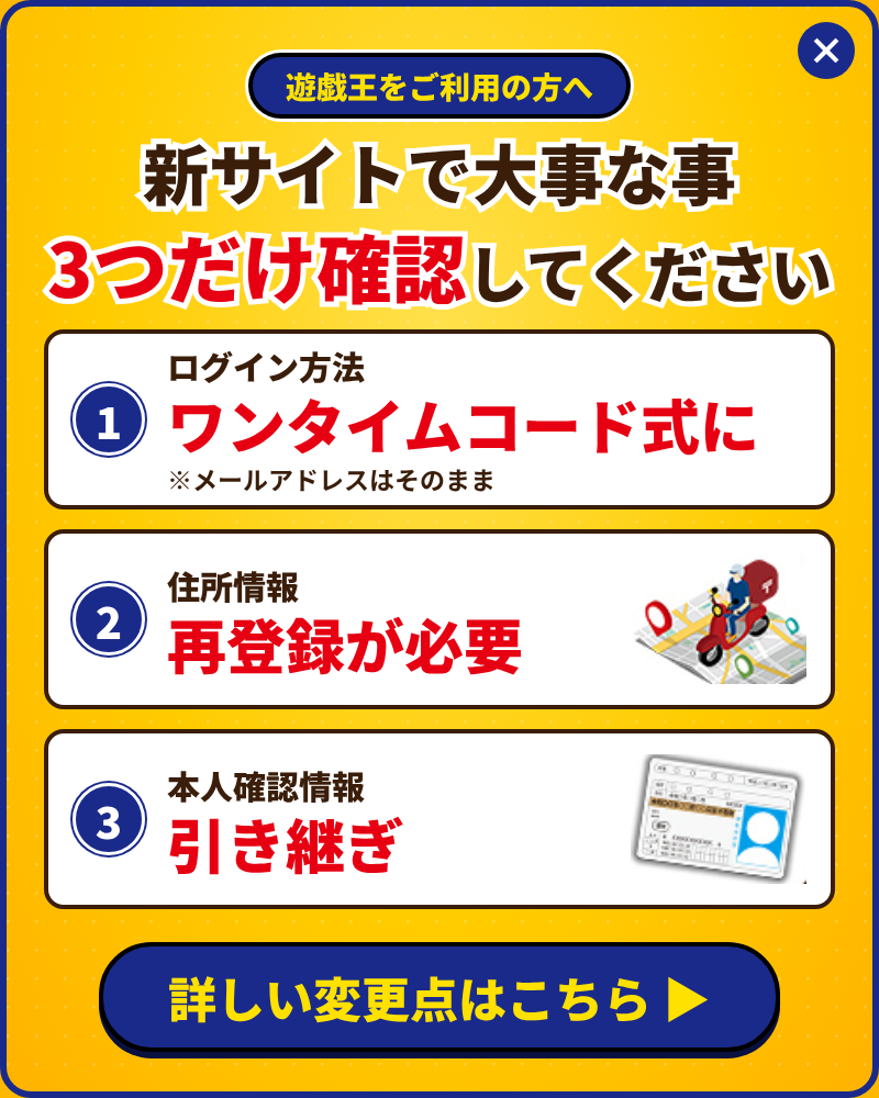 遊戯王をご利用の方へ。新サイトで大事な事3つだけ確認してください。1. ログイン方法はワンタイムコード式に（メールアドレスはそのまま）。2. 住所情報は再登録が必要。3. 本人確認情報は引き継ぎ。詳しい変更点はこちら