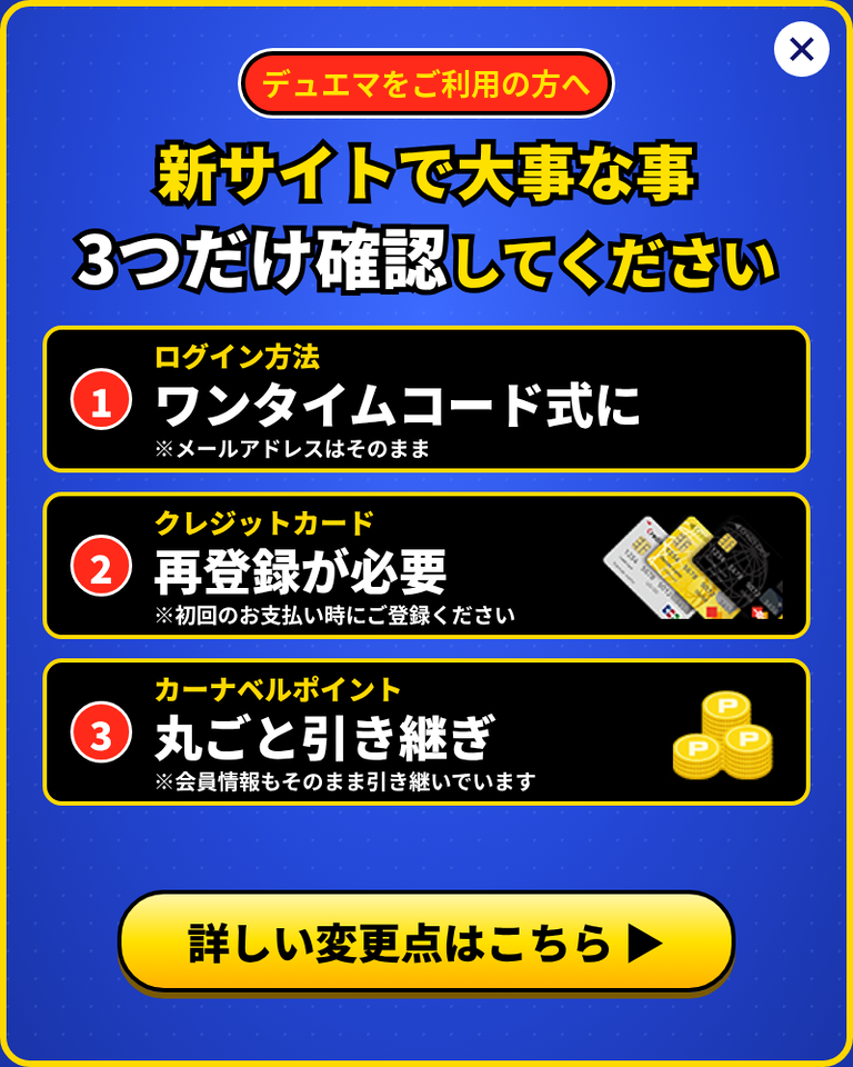 デュエマをご利用の方へ。新サイトで大事な事3つだけ確認してください。1. ログイン方法はワンタイムコード式に(メールアドレスはそのまま)。2. クレジットカードは再登録が必要(初回のお支払い時にご登録ください)。3. カーナベルポイントは丸ごと引き継ぎ(会員情報もそのまま引き継いでいます)。詳しい変更点はこちら