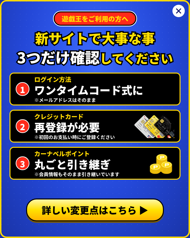 遊戯王をご利用の方へ。新サイトで大事な事3つだけ確認してください。1. ログイン方法はワンタイムコード式に(メールアドレスはそのまま)。2. クレジットカードは再登録が必要(初回のお支払い時にご登録ください)。3. カーナベルポイントは丸ごと引き継ぎ(会員情報もそのまま引き継いでいます)。詳しい変更点はこちら
